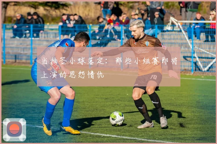 当抽签小球落定：那些小组赛即将上演的恩怨情仇