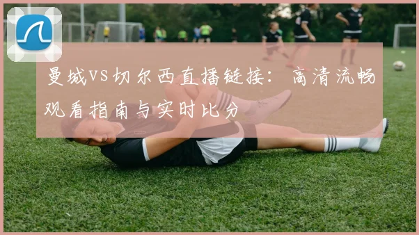 曼城vs切尔西直播链接：高清流畅观看指南与实时比分
