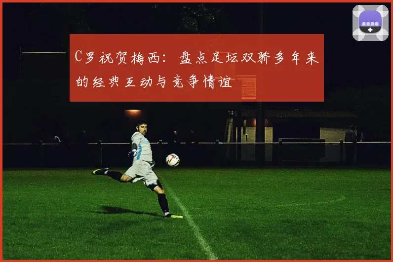 C罗祝贺梅西：盘点足坛双骄多年来的经典互动与竞争情谊
