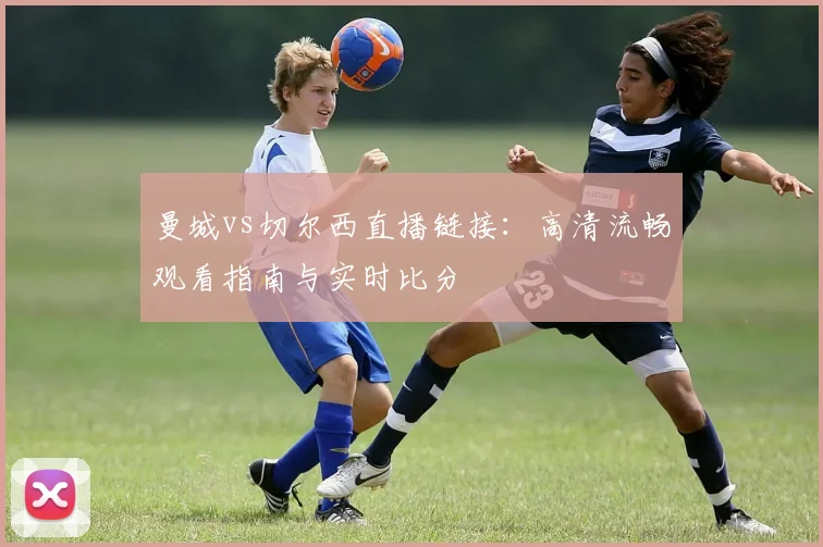 曼城vs切尔西直播链接：高清流畅观看指南与实时比分