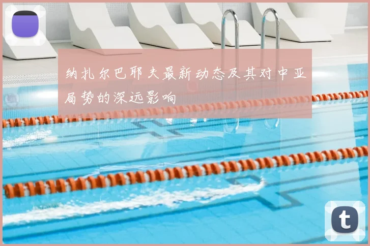 纳扎尔巴耶夫最新动态及其对中亚局势的深远影响