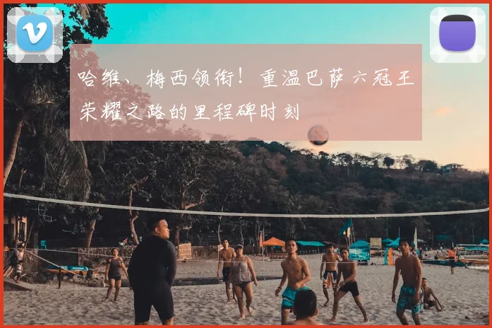 哈维、梅西领衔！重温巴萨六冠王荣耀之路的里程碑时刻