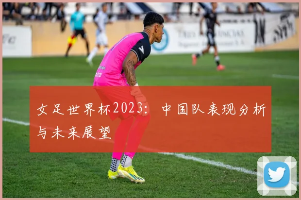 女足世界杯2023：中国队表现分析与未来展望