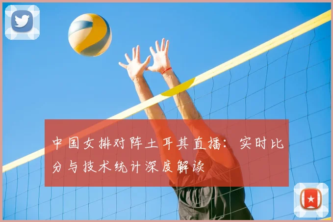 中国女排对阵土耳其直播：实时比分与技术统计深度解读