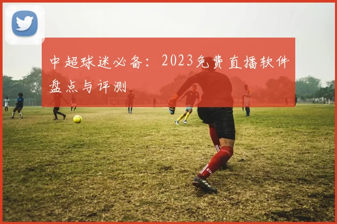 中超球迷必备：2023免费直播软件盘点与评测