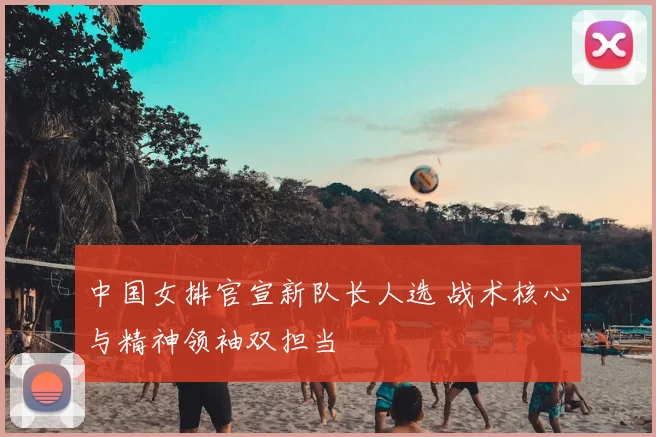 中国女排官宣新队长人选 战术核心与精神领袖双担当