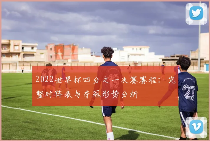 2022世界杯四分之一决赛赛程：完整对阵表与夺冠形势分析