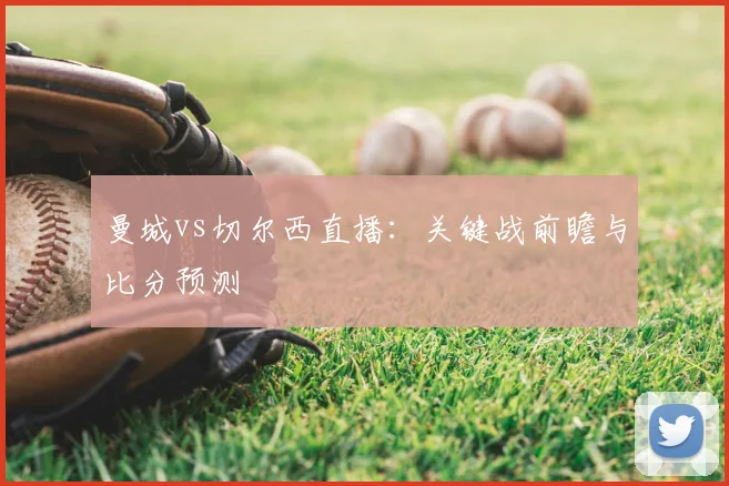 曼城vs切尔西直播：关键战前瞻与比分预测