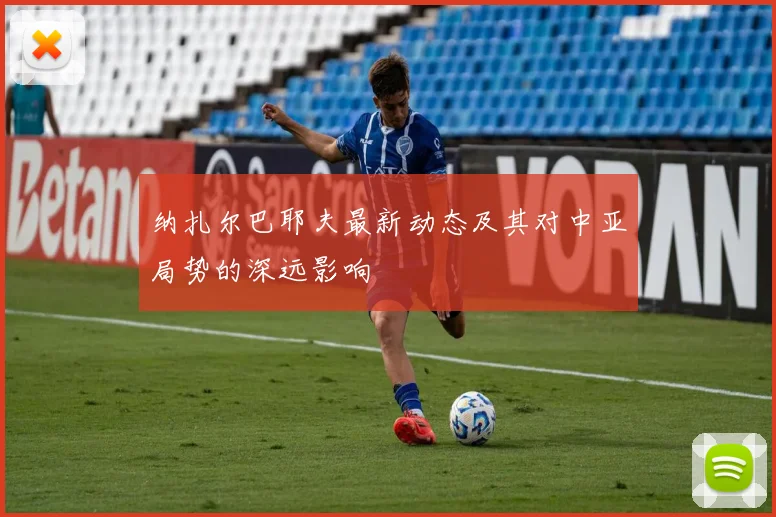 纳扎尔巴耶夫最新动态及其对中亚局势的深远影响
