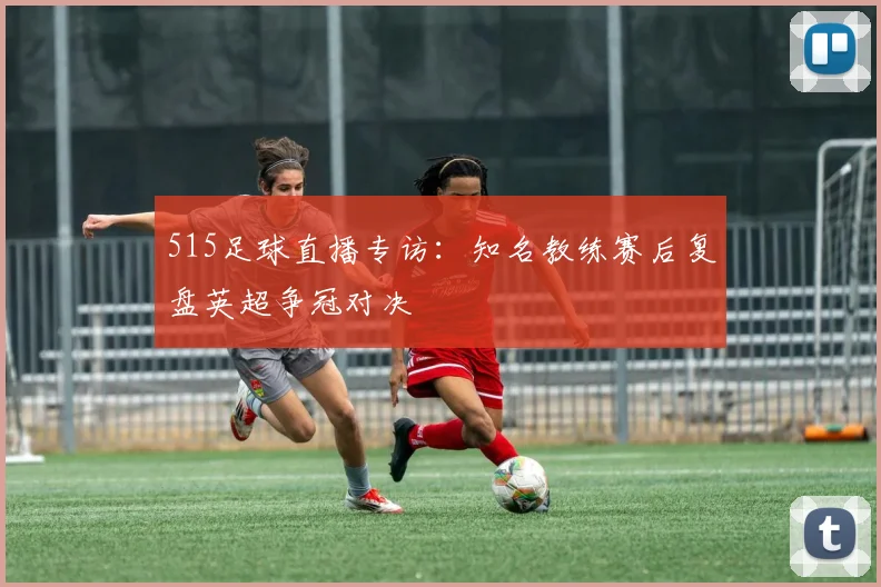 515足球直播专访：知名教练赛后复盘英超争冠对决