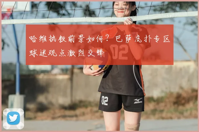 哈维执教前景如何？巴萨虎扑专区球迷观点激烈交锋