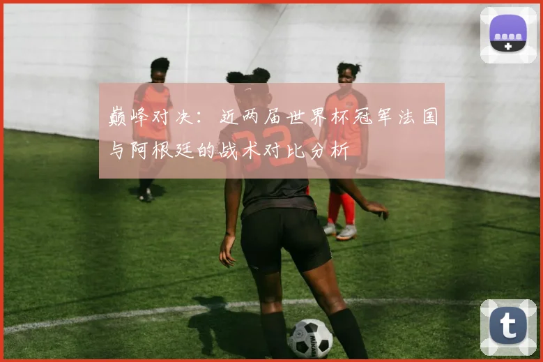 巅峰对决:近两届世界杯冠军法国与阿根廷的战术对比分析