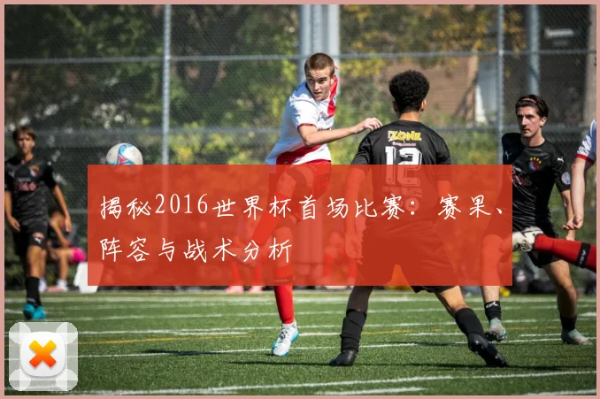 揭秘2016世界杯首场比赛：赛果、阵容与战术分析