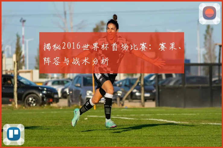 揭秘2016世界杯首场比赛：赛果、阵容与战术分析