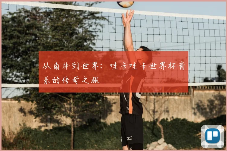 从南非到世界：哇卡哇卡世界杯音乐的传奇之旅