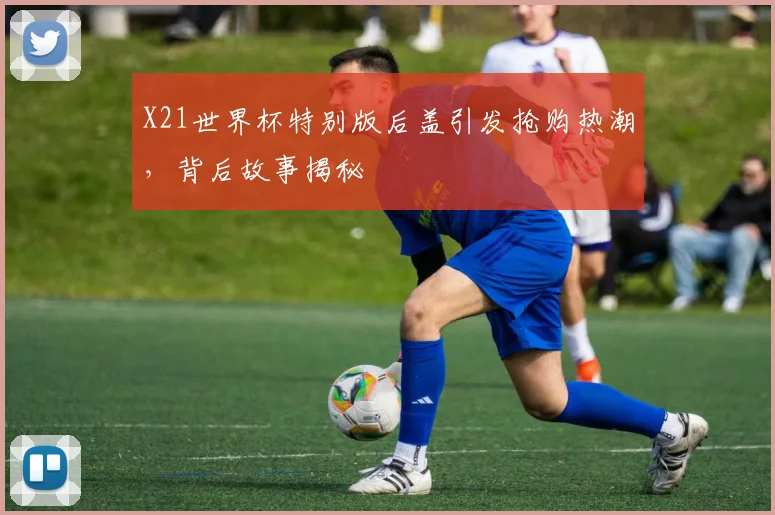 X21世界杯特别版后盖引发抢购热潮，背后故事揭秘