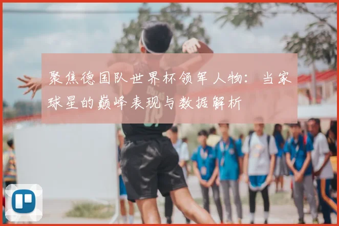 聚焦德国队世界杯领军人物：当家球星的巅峰表现与数据解析