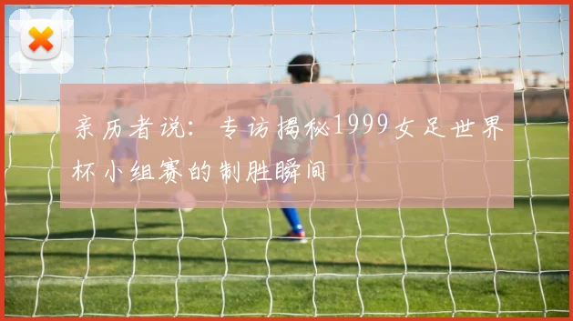 亲历者说：专访揭秘1999女足世界杯小组赛的制胜瞬间