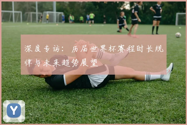 深度专访：历届世界杯赛程时长规律与未来趋势展望