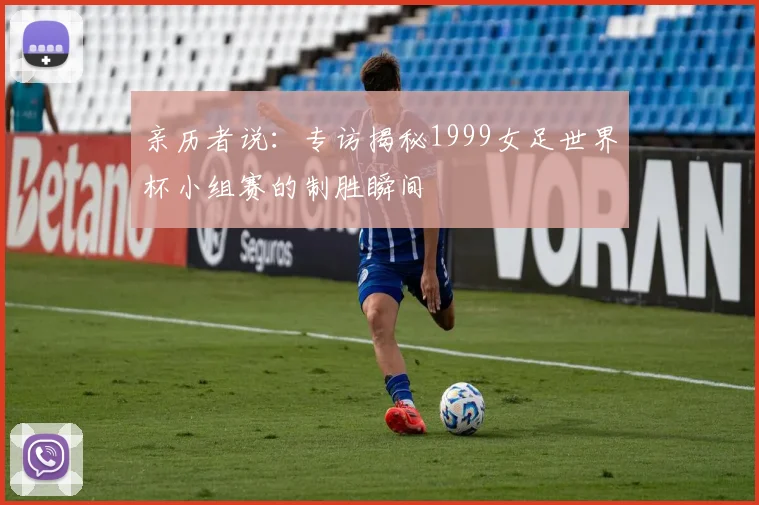 亲历者说:专访揭秘1999女足世界杯小组赛的制胜瞬间