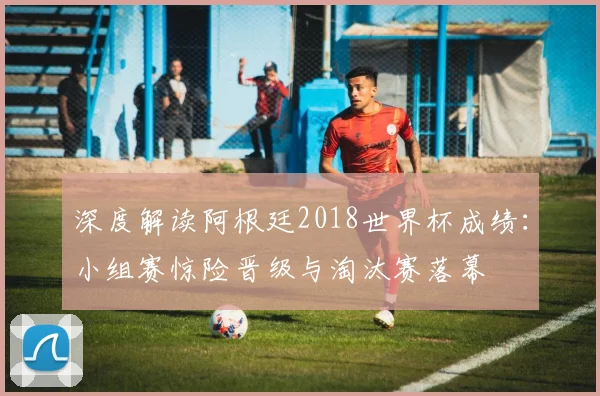 深度解读阿根廷2018世界杯成绩:小组赛惊险晋级与淘汰赛落幕