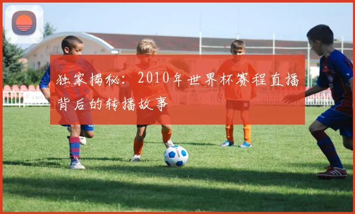 独家揭秘:2010年世界杯赛程直播背后的转播故事