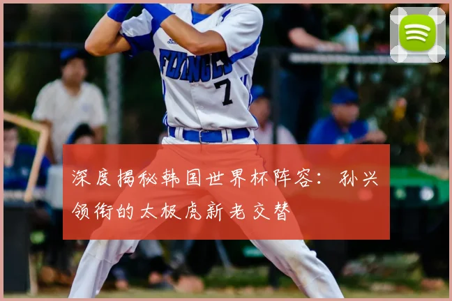 深度揭秘韩国世界杯阵容：孙兴慜领衔的太极虎新老交替
