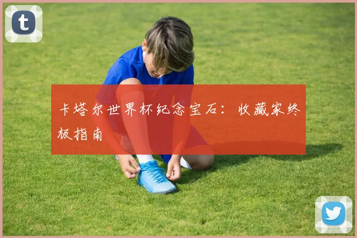 卡塔尔世界杯纪念宝石:收藏家终极指南
