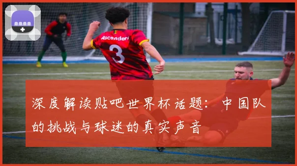 深度解读贴吧世界杯话题：中国队的挑战与球迷的真实声音