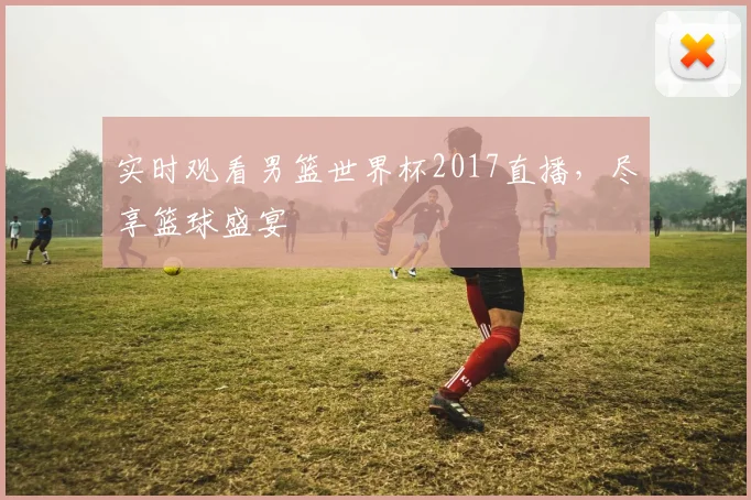 实时观看男篮世界杯2017直播,尽享篮球盛宴