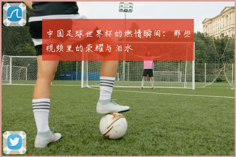 中国足球世界杯的燃情瞬间:那些视频里的荣耀与泪水