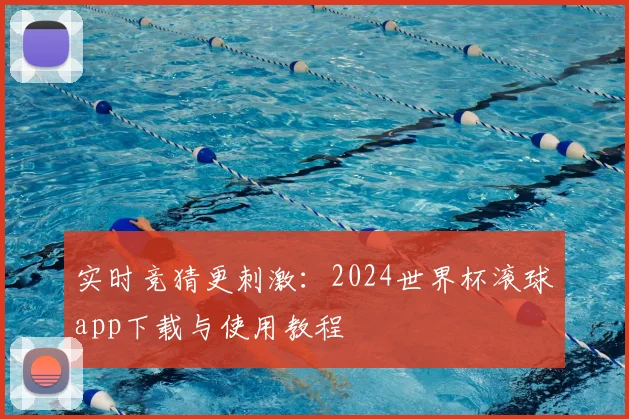实时竞猜更刺激：2024世界杯滚球app下载与使用教程