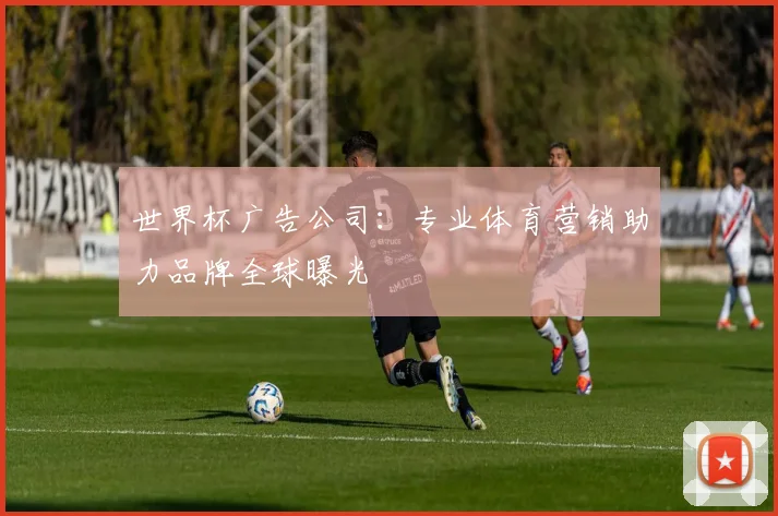 世界杯广告公司:专业体育营销助力品牌全球曝光